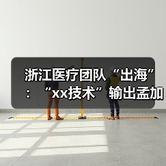 浙江医疗团队“出海”：“xx技术”输出孟加拉国