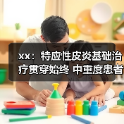 xx：特应性皮炎基础治疗贯穿始终 中重度患者应尽早启动系统治疗